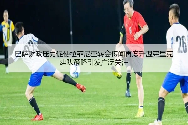 巴萨财政压力促使拉菲尼亚转会传闻再度升温弗里克建队策略引发广泛关注
