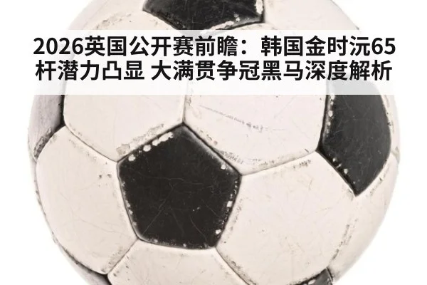 2026英国公开赛前瞻:韩国金时沅65杆潜力凸显 大满贯争冠黑马深度解析