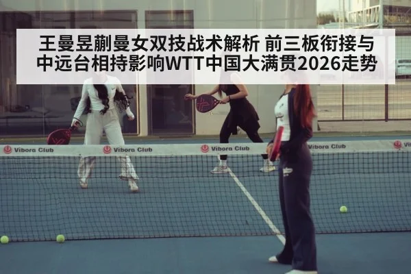 王曼昱蒯曼女双技战术解析 前三板衔接与中远台相持影响WTT中国大满贯2026走势